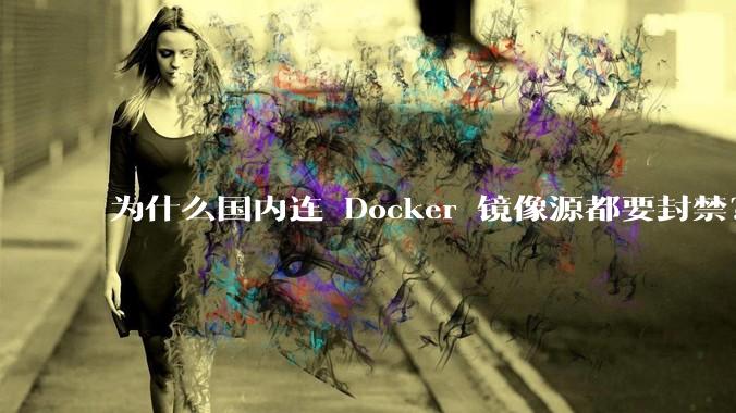 为什么国内连 Docker 镜像源都要封禁？