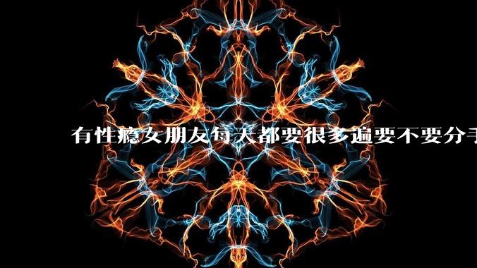 有性瘾女朋友每天都要很多遍要不要分手?