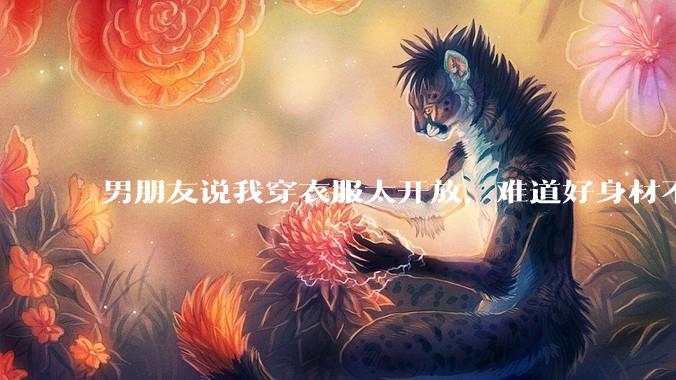 男朋友说我穿衣服太开放，难道好身材不应该显示出来吗？