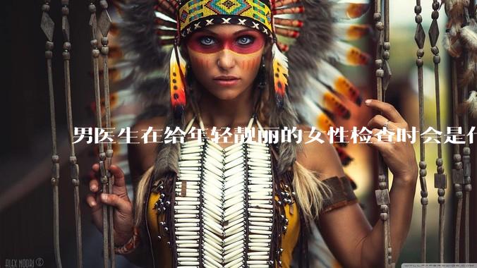 男医生在给年轻靓丽的女性检查时会是什么心态？