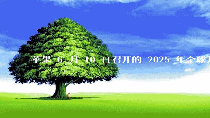 苹果 6 月 10 日召开的 2025 年全球开发者大会「WWDC25」，有哪些值得关注的信息？
