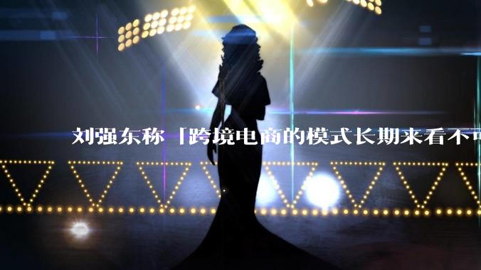 刘强东称「跨境电商的模式长期来看不可持续」，有依据吗？京东不走跨境电商模式，对其国际市场布局有何影响？