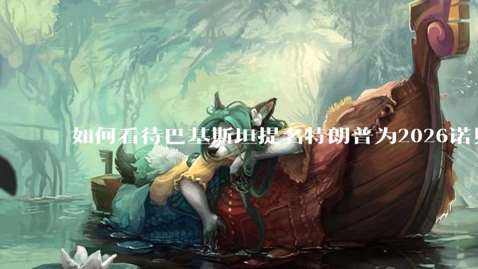 如何看待巴基斯坦提名特朗普为2026诺贝尔和平奖候选人？