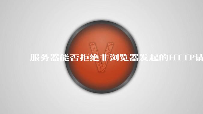 服务器能否拒绝非浏览器发起的HTTP请求？
