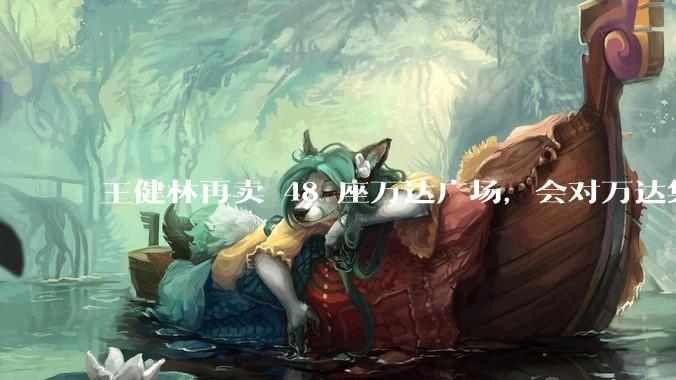 王健林再卖 48 座万达广场，会对万达集团带来哪些影响？目前万达面临怎样的困境？